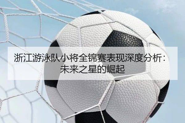 浙江游泳队小将全锦赛表现深度分析:未来之星的崛起